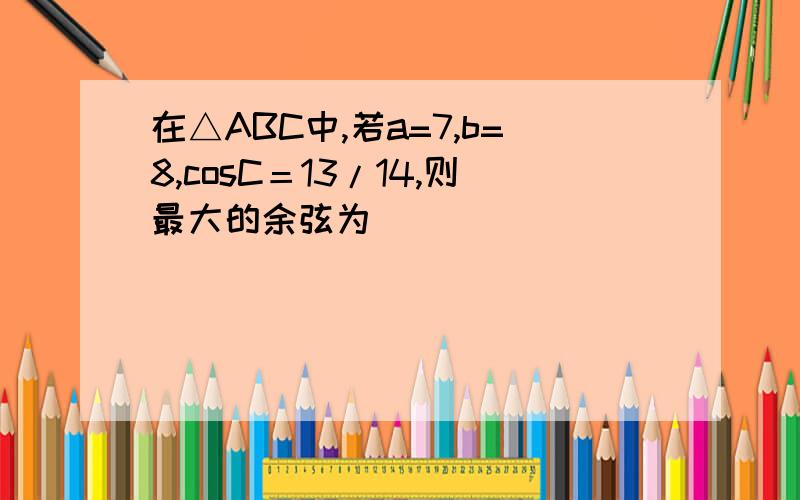 在△ABC中,若a=7,b=8,cosC＝13/14,则最大的余弦为（）