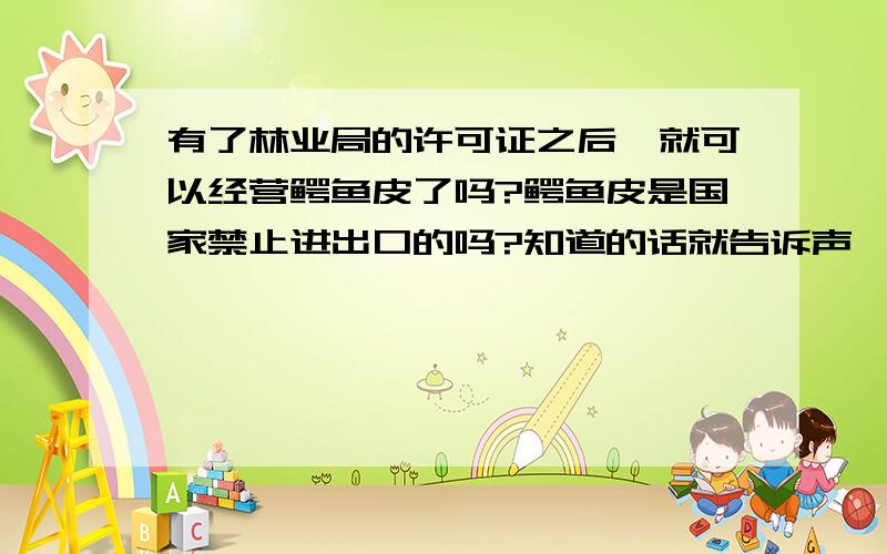 有了林业局的许可证之后,就可以经营鳄鱼皮了吗?鳄鱼皮是国家禁止进出口的吗?知道的话就告诉声,