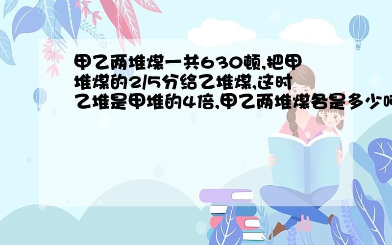 甲乙两堆煤一共630顿,把甲堆煤的2/5分给乙堆煤,这时乙堆是甲堆的4倍,甲乙两堆煤各是多少吨?