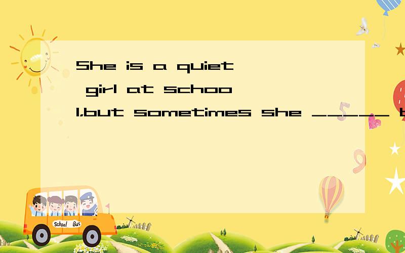 She is a quiet girl at school，but sometimes she _____ be ver