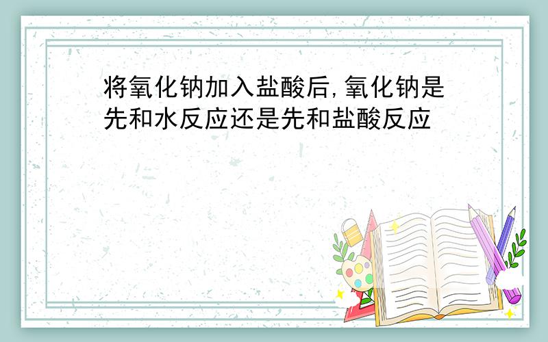 将氧化钠加入盐酸后,氧化钠是先和水反应还是先和盐酸反应