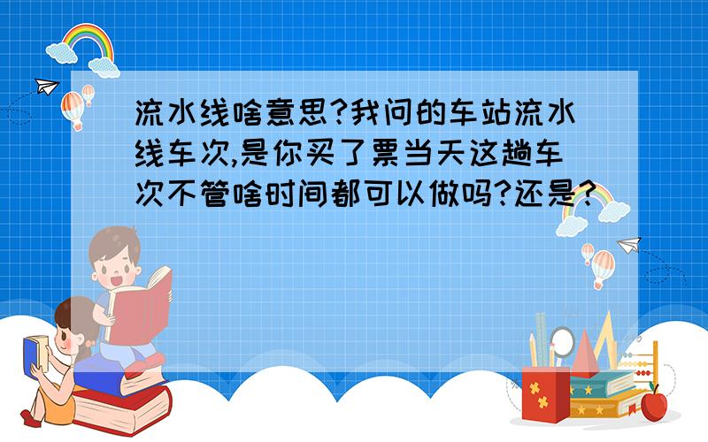 流水线啥意思?我问的车站流水线车次,是你买了票当天这趟车次不管啥时间都可以做吗?还是?