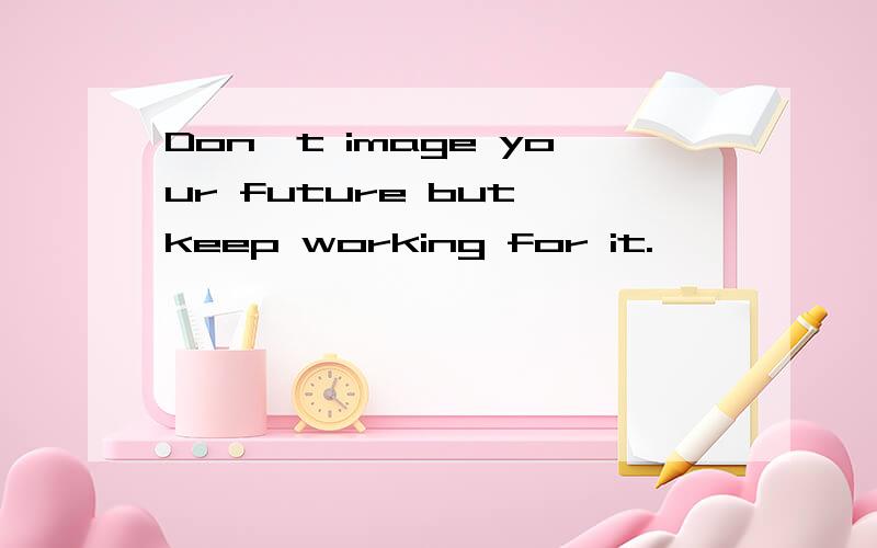 Don't image your future but keep working for it.