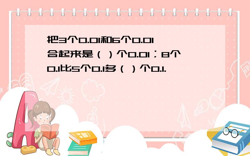 把3个0.01和6个0.01合起来是（）个0.01；8个0.1比5个0.1多（）个0.1.