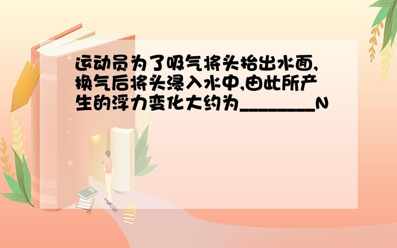 运动员为了吸气将头抬出水面,换气后将头浸入水中,由此所产生的浮力变化大约为________N