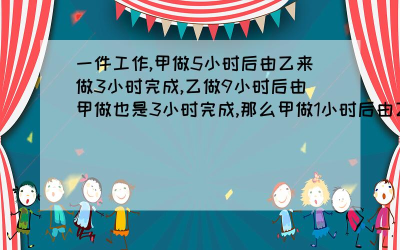 一件工作,甲做5小时后由乙来做3小时完成,乙做9小时后由甲做也是3小时完成,那么甲做1小时后由乙来做,