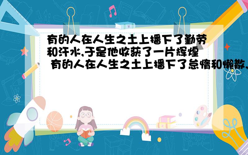 有的人在人生之土上播下了勤劳和汗水,于是他收获了一片辉煌 有的人在人生之土上播下了怠惰和懒散,于是他收获了一片荒凉 求找