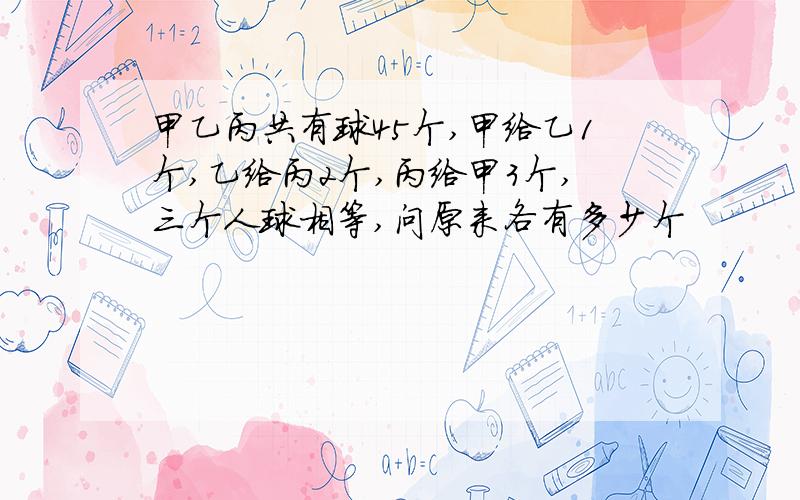 甲乙丙共有球45个,甲给乙1个,乙给丙2个,丙给甲3个,三个人球相等,问原来各有多少个