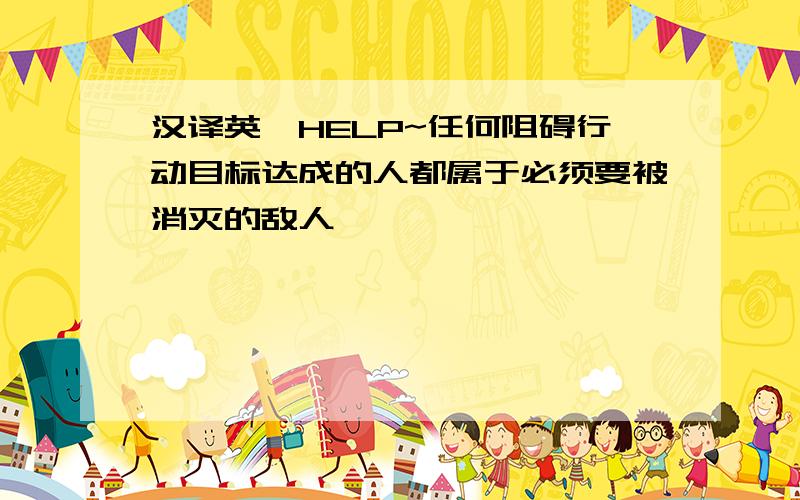 汉译英,HELP~任何阻碍行动目标达成的人都属于必须要被消灭的敌人