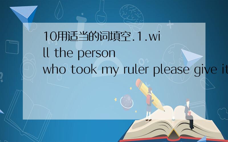 10用适当的词填空.1.will the person who took my ruler please give it