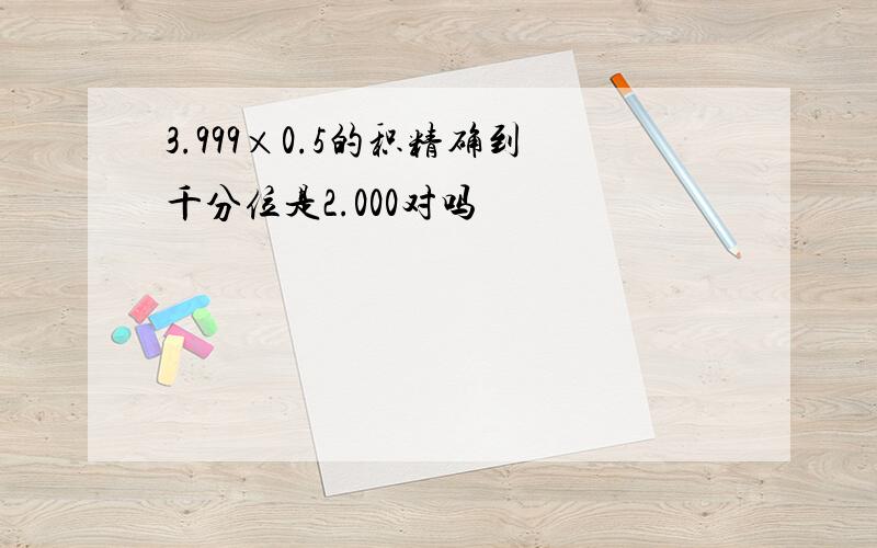 3.999×0.5的积精确到千分位是2.000对吗