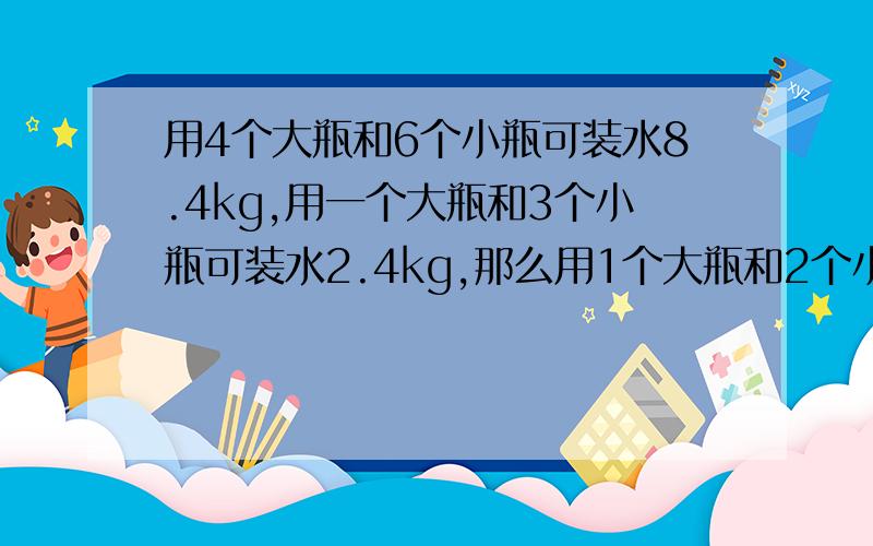 用4个大瓶和6个小瓶可装水8.4kg,用一个大瓶和3个小瓶可装水2.4kg,那么用1个大瓶和2个小瓶可装水几kg呢?