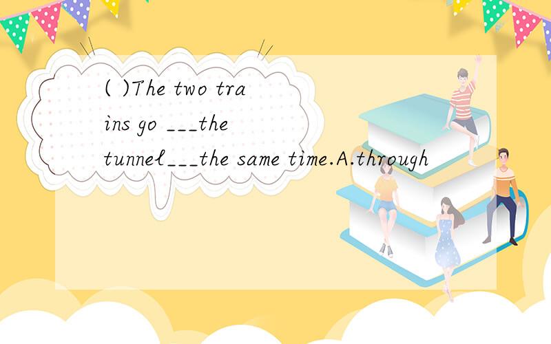 ( )The two trains go ___the tunnel___the same time.A.through