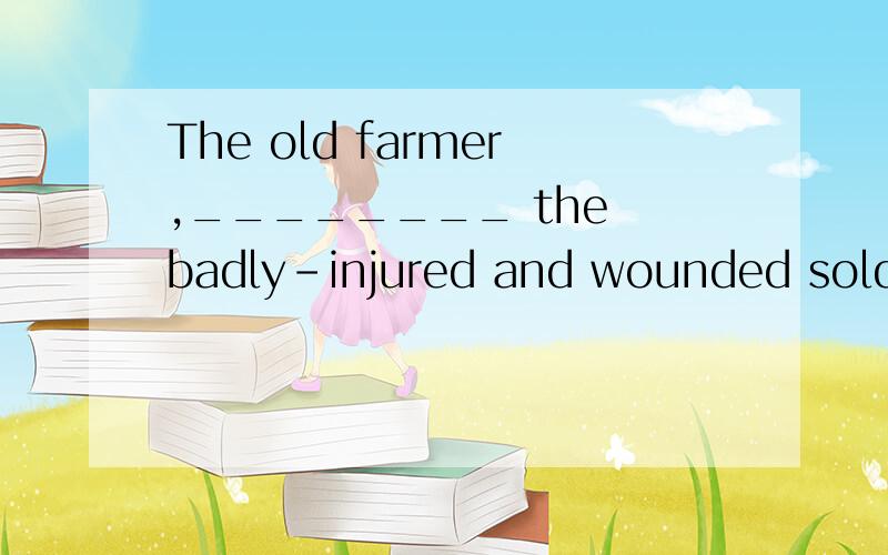 The old farmer,________ the badly-injured and wounded soldie