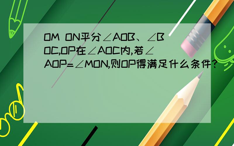 OM ON平分∠AOB、∠BOC,OP在∠AOC内,若∠AOP=∠MON,则OP得满足什么条件?