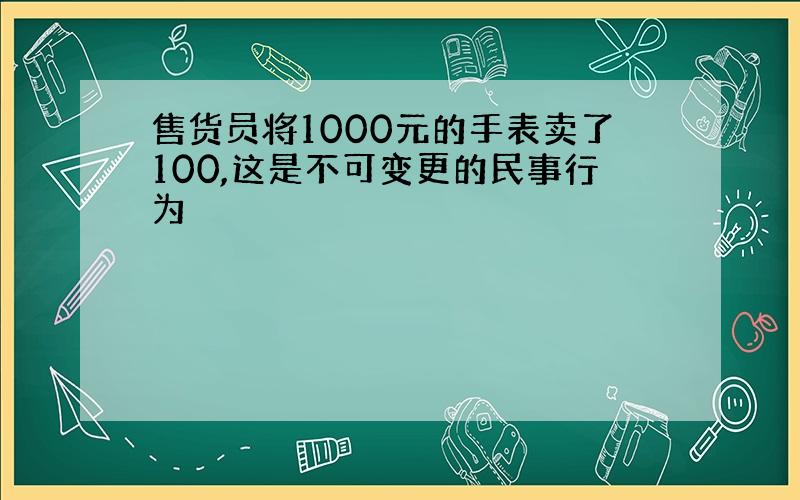 售货员将1000元的手表卖了100,这是不可变更的民事行为