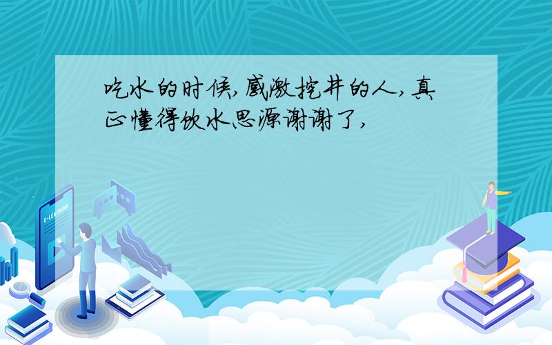 吃水的时候,感激挖井的人,真正懂得饮水思源谢谢了,