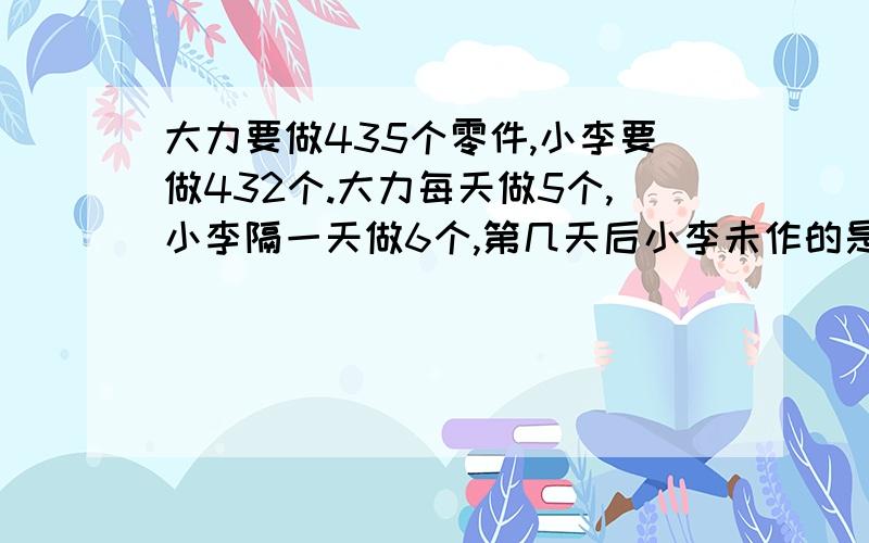 大力要做435个零件,小李要做432个.大力每天做5个,小李隔一天做6个,第几天后小李未作的是大力未作的零件的2倍?