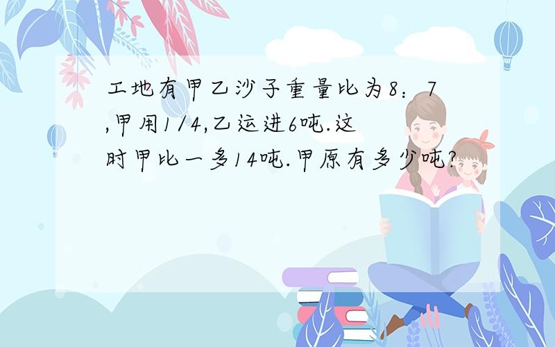 工地有甲乙沙子重量比为8：7,甲用1/4,乙运进6吨.这时甲比一多14吨.甲原有多少吨?