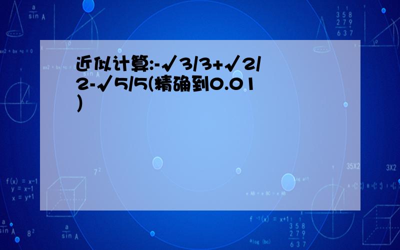 近似计算:-√3/3+√2/2-√5/5(精确到0.01）