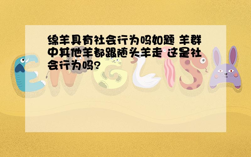 绵羊具有社会行为吗如题 羊群中其他羊都跟随头羊走 这是社会行为吗?