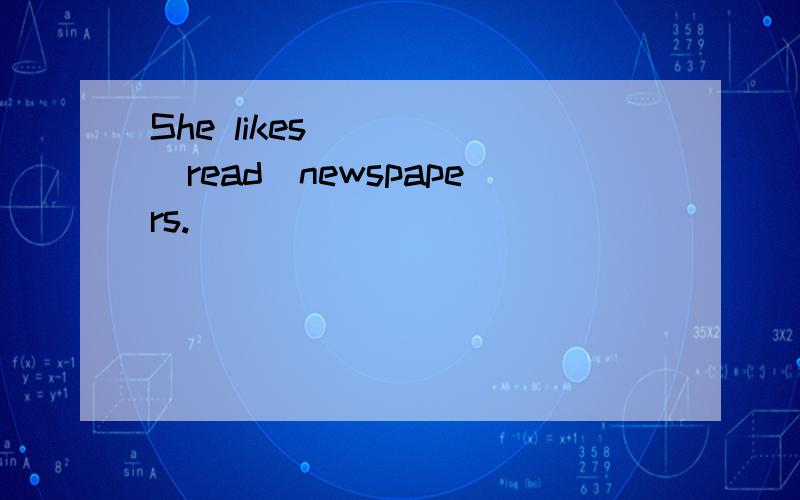 She likes_____(read)newspapers.