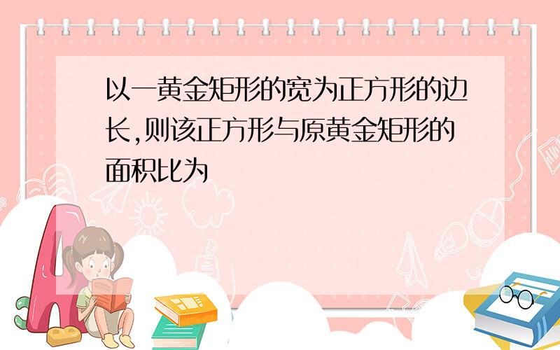 以一黄金矩形的宽为正方形的边长,则该正方形与原黄金矩形的面积比为