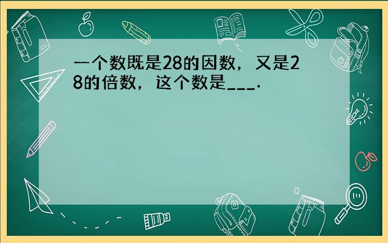 一个数既是28的因数，又是28的倍数，这个数是___．