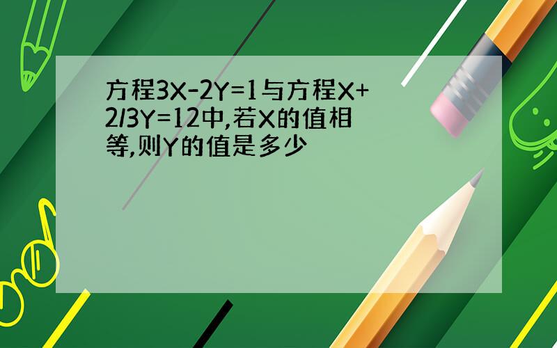 方程3X-2Y=1与方程X+2/3Y=12中,若X的值相等,则Y的值是多少