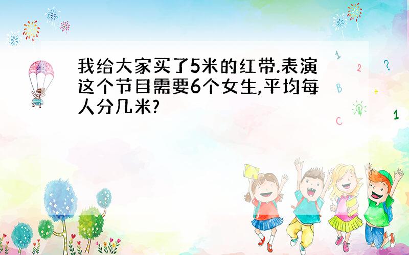 我给大家买了5米的红带.表演这个节目需要6个女生,平均每人分几米?