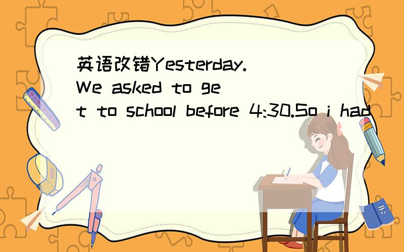 英语改错Yesterday.We asked to get to school before 4:30.So i had