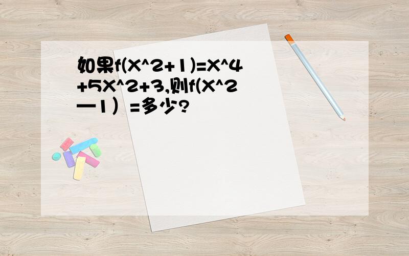 如果f(X^2+1)=X^4+5X^2+3,则f(X^2—1）=多少?