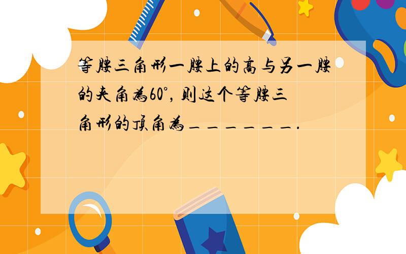 等腰三角形一腰上的高与另一腰的夹角为60°，则这个等腰三角形的顶角为______．