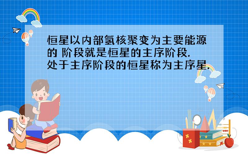 恒星以内部氢核聚变为主要能源的 阶段就是恒星的主序阶段.处于主序阶段的恒星称为主序星.