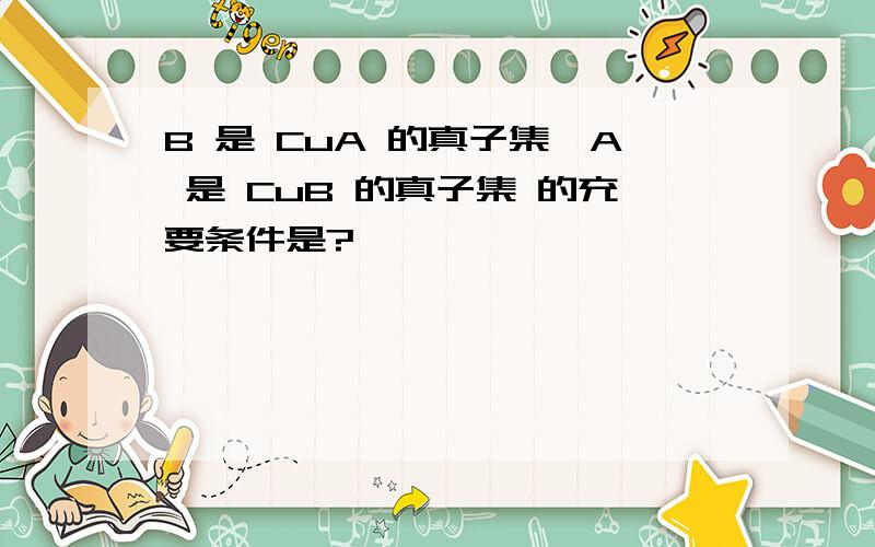 B 是 CuA 的真子集,A 是 CuB 的真子集 的充要条件是?