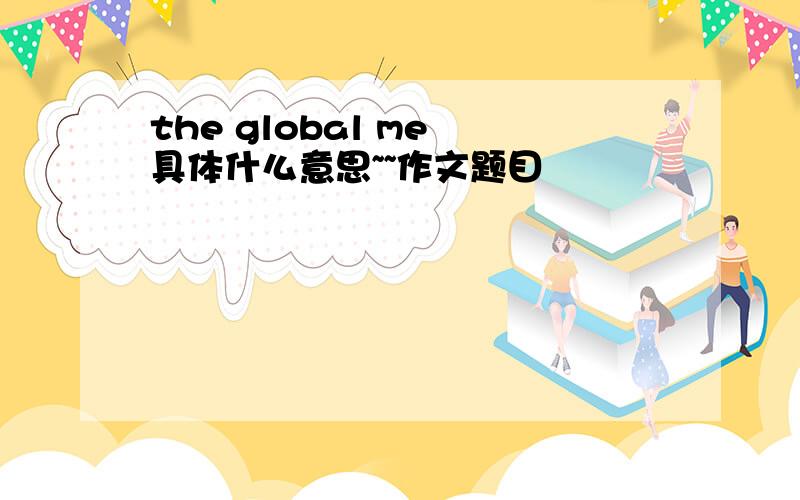 the global me 具体什么意思~~作文题目