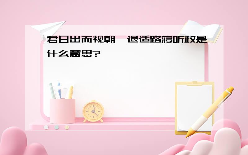 君日出而视朝,退适路寝听政是什么意思?