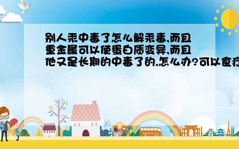 别人汞中毒了怎么解汞毒,而且重金属可以使蛋白质变异,而且他又是长期的中毒了的,怎么办?可以食疗吗