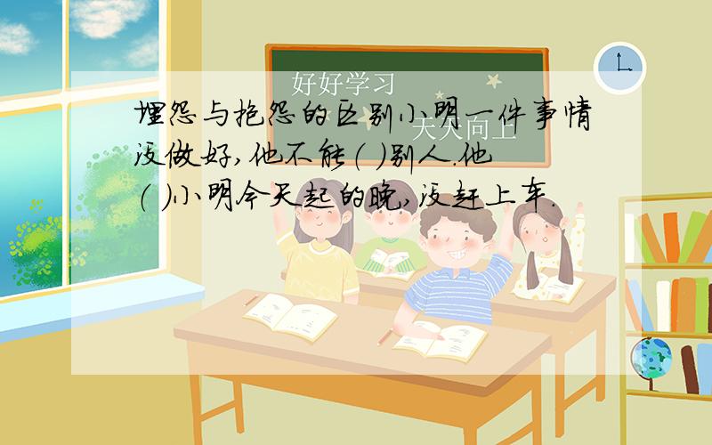 埋怨与抱怨的区别小明一件事情没做好,他不能（ ）别人.他（ ）小明今天起的晚,没赶上车.