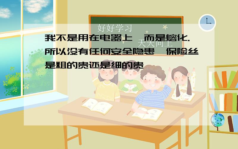 我不是用在电器上,而是熔化.所以没有任何安全隐患,保险丝是粗的贵还是细的贵