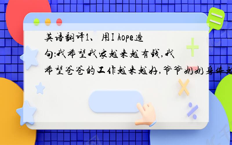 英语翻译1、用I hope造句：我希望我家越来越有钱,我希望爸爸的工作越来越好,爷爷奶奶身体越来越好,自己越来越强大.我