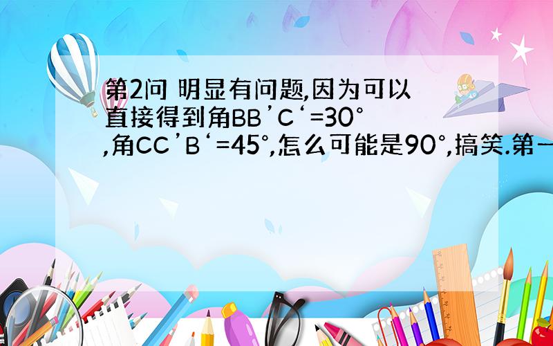 第2问 明显有问题,因为可以直接得到角BB’C‘=30°,角CC’B‘=45°,怎么可能是90°,搞笑.第一问：点O到A