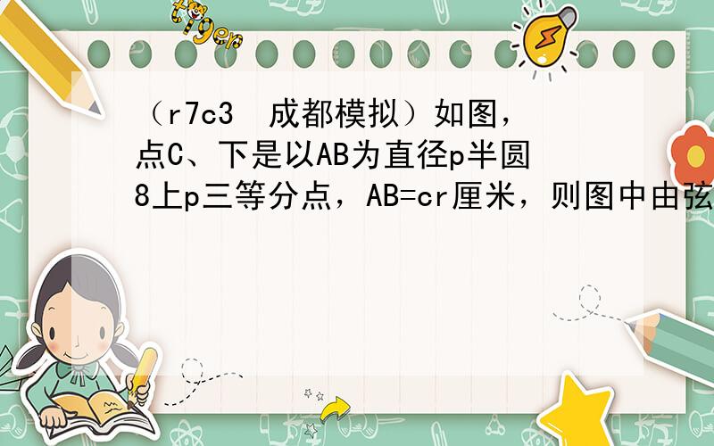 （r7c3•成都模拟）如图，点C、下是以AB为直径p半圆8上p三等分点，AB=cr厘米，则图中由弦AC、A下和 C下 围