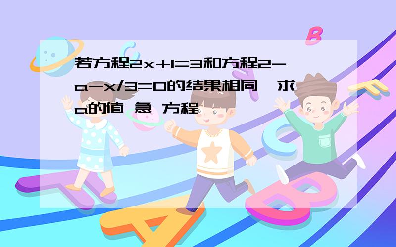 若方程2x+1=3和方程2-a-x/3=0的结果相同,求a的值 急 方程