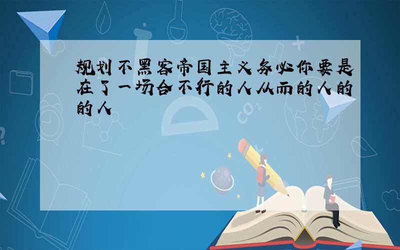 规划不黑客帝国主义务必你要是在了一场合不行的人从而的人的的人