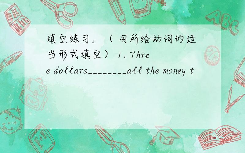 填空练习：（ 用所给动词的适当形式填空） 1. Three dollars________all the money t