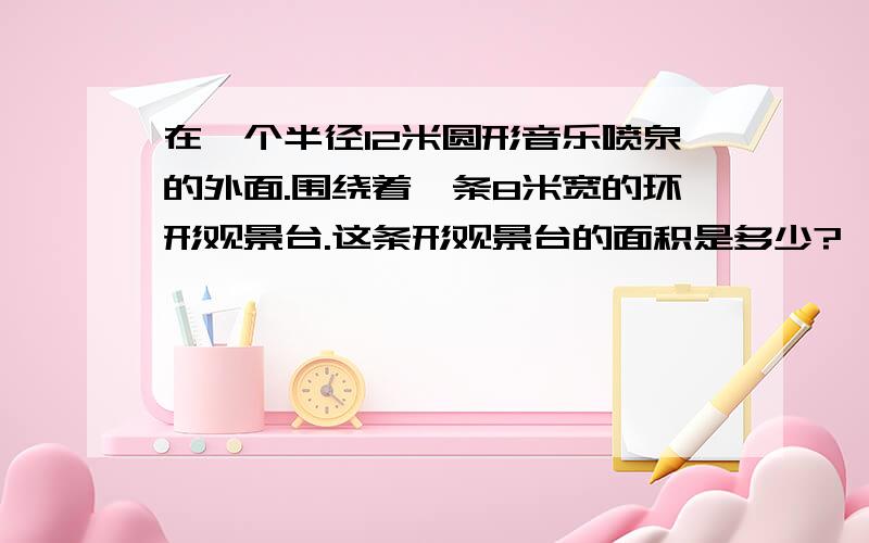 在一个半径12米圆形音乐喷泉的外面.围绕着一条8米宽的环形观景台.这条形观景台的面积是多少?