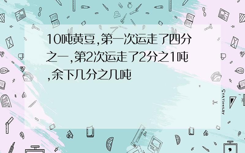 10吨黄豆,第一次运走了四分之一,第2次运走了2分之1吨,余下几分之几吨