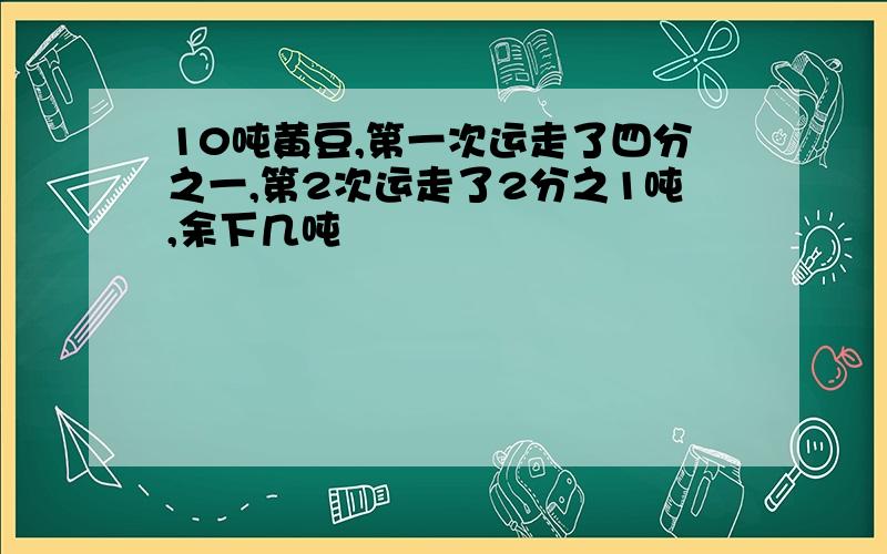 10吨黄豆,第一次运走了四分之一,第2次运走了2分之1吨,余下几吨