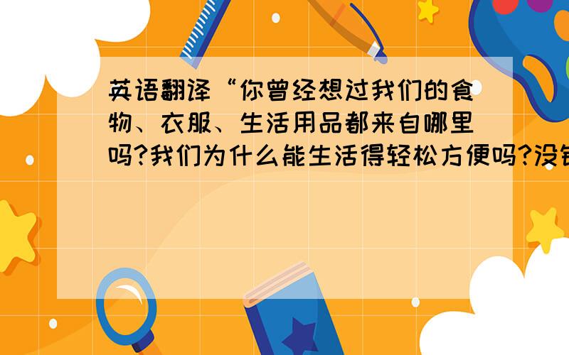 英语翻译“你曾经想过我们的食物、衣服、生活用品都来自哪里吗?我们为什么能生活得轻松方便吗?没错,都是因为有自然的支持.”